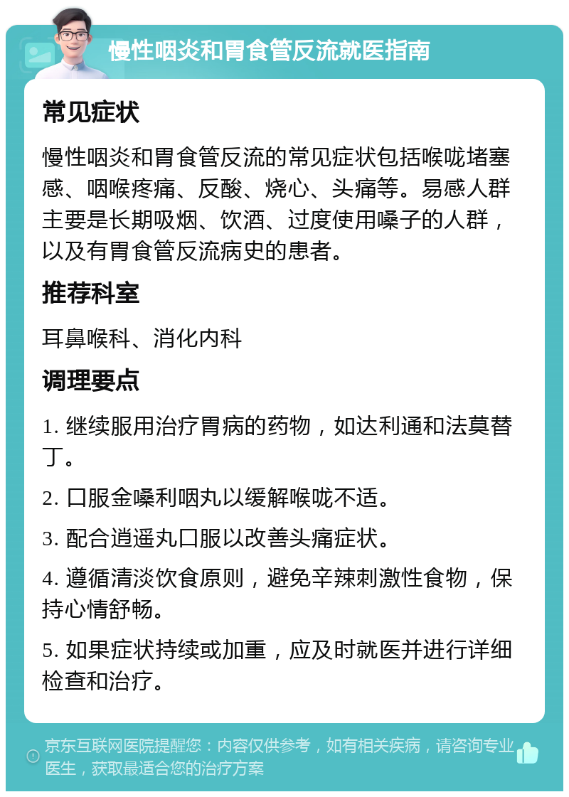 慢性咽炎和胃食管反流就医指南 常见症状 慢性咽炎和胃食管反流的常见症状包括喉咙堵塞感、咽喉疼痛、反酸、烧心、头痛等。易感人群主要是长期吸烟、饮酒、过度使用嗓子的人群，以及有胃食管反流病史的患者。 推荐科室 耳鼻喉科、消化内科 调理要点 1. 继续服用治疗胃病的药物，如达利通和法莫替丁。 2. 口服金嗓利咽丸以缓解喉咙不适。 3. 配合逍遥丸口服以改善头痛症状。 4. 遵循清淡饮食原则，避免辛辣刺激性食物，保持心情舒畅。 5. 如果症状持续或加重，应及时就医并进行详细检查和治疗。