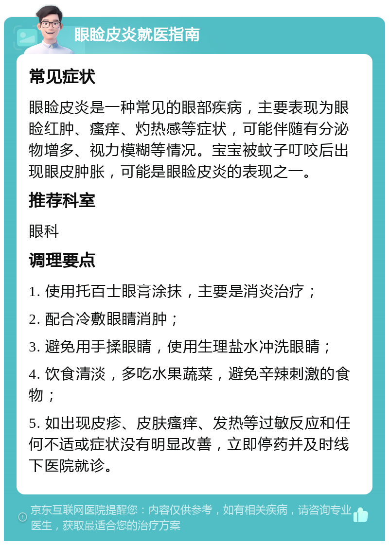 眼睑皮炎就医指南 常见症状 眼睑皮炎是一种常见的眼部疾病，主要表现为眼睑红肿、瘙痒、灼热感等症状，可能伴随有分泌物增多、视力模糊等情况。宝宝被蚊子叮咬后出现眼皮肿胀，可能是眼睑皮炎的表现之一。 推荐科室 眼科 调理要点 1. 使用托百士眼膏涂抹，主要是消炎治疗； 2. 配合冷敷眼睛消肿； 3. 避免用手揉眼睛，使用生理盐水冲洗眼睛； 4. 饮食清淡，多吃水果蔬菜，避免辛辣刺激的食物； 5. 如出现皮疹、皮肤瘙痒、发热等过敏反应和任何不适或症状没有明显改善，立即停药并及时线下医院就诊。