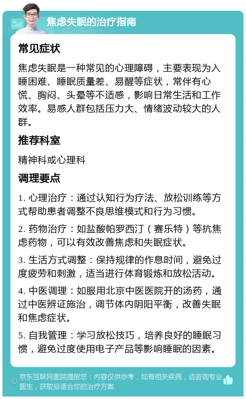 焦虑失眠的治疗指南 常见症状 焦虑失眠是一种常见的心理障碍，主要表现为入睡困难、睡眠质量差、易醒等症状，常伴有心慌、胸闷、头晕等不适感，影响日常生活和工作效率。易感人群包括压力大、情绪波动较大的人群。 推荐科室 精神科或心理科 调理要点 1. 心理治疗：通过认知行为疗法、放松训练等方式帮助患者调整不良思维模式和行为习惯。 2. 药物治疗：如盐酸帕罗西汀（赛乐特）等抗焦虑药物，可以有效改善焦虑和失眠症状。 3. 生活方式调整：保持规律的作息时间，避免过度疲劳和刺激，适当进行体育锻炼和放松活动。 4. 中医调理：如服用北京中医医院开的汤药，通过中医辨证施治，调节体内阴阳平衡，改善失眠和焦虑症状。 5. 自我管理：学习放松技巧，培养良好的睡眠习惯，避免过度使用电子产品等影响睡眠的因素。