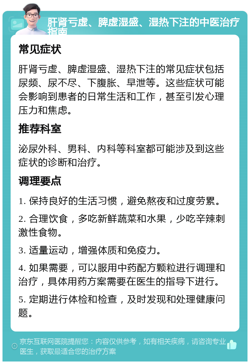 肝肾亏虚、脾虚湿盛、湿热下注的中医治疗指南 常见症状 肝肾亏虚、脾虚湿盛、湿热下注的常见症状包括尿频、尿不尽、下腹胀、早泄等。这些症状可能会影响到患者的日常生活和工作，甚至引发心理压力和焦虑。 推荐科室 泌尿外科、男科、内科等科室都可能涉及到这些症状的诊断和治疗。 调理要点 1. 保持良好的生活习惯，避免熬夜和过度劳累。 2. 合理饮食，多吃新鲜蔬菜和水果，少吃辛辣刺激性食物。 3. 适量运动，增强体质和免疫力。 4. 如果需要，可以服用中药配方颗粒进行调理和治疗，具体用药方案需要在医生的指导下进行。 5. 定期进行体检和检查，及时发现和处理健康问题。