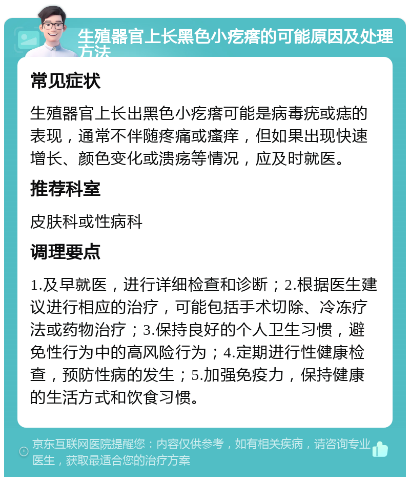 生殖器官上长黑色小疙瘩的可能原因及处理方法 常见症状 生殖器官上长出黑色小疙瘩可能是病毒疣或痣的表现，通常不伴随疼痛或瘙痒，但如果出现快速增长、颜色变化或溃疡等情况，应及时就医。 推荐科室 皮肤科或性病科 调理要点 1.及早就医，进行详细检查和诊断；2.根据医生建议进行相应的治疗，可能包括手术切除、冷冻疗法或药物治疗；3.保持良好的个人卫生习惯，避免性行为中的高风险行为；4.定期进行性健康检查，预防性病的发生；5.加强免疫力，保持健康的生活方式和饮食习惯。