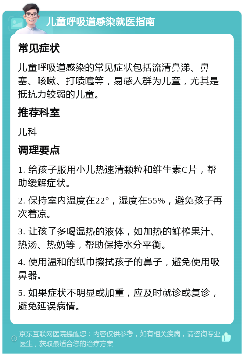 儿童呼吸道感染就医指南 常见症状 儿童呼吸道感染的常见症状包括流清鼻涕、鼻塞、咳嗽、打喷嚏等，易感人群为儿童，尤其是抵抗力较弱的儿童。 推荐科室 儿科 调理要点 1. 给孩子服用小儿热速清颗粒和维生素C片，帮助缓解症状。 2. 保持室内温度在22°，湿度在55%，避免孩子再次着凉。 3. 让孩子多喝温热的液体，如加热的鲜榨果汁、热汤、热奶等，帮助保持水分平衡。 4. 使用温和的纸巾擦拭孩子的鼻子，避免使用吸鼻器。 5. 如果症状不明显或加重，应及时就诊或复诊，避免延误病情。