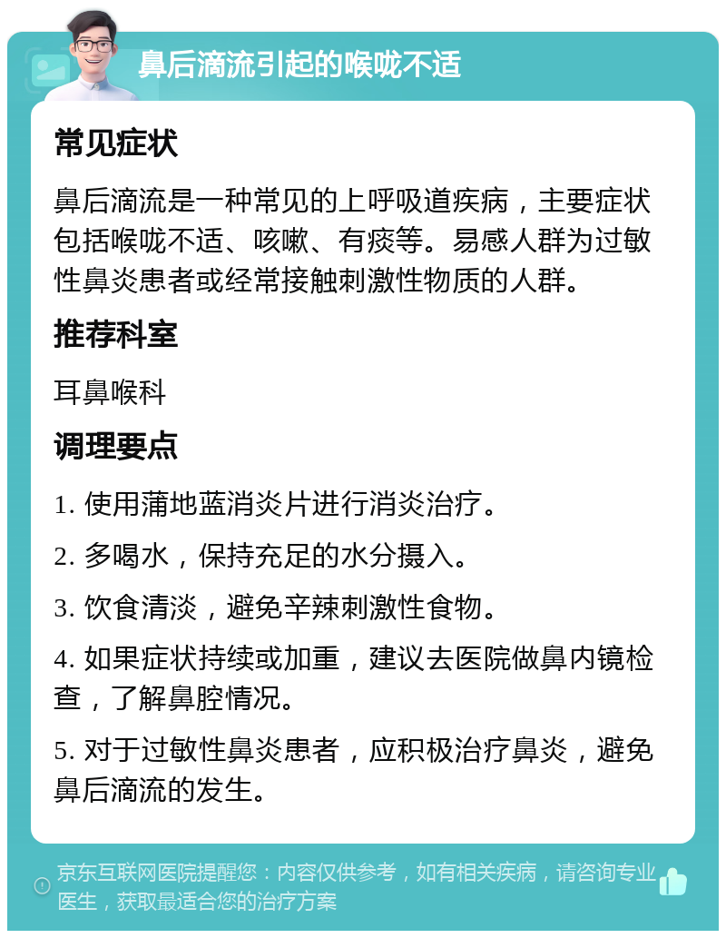 鼻后滴流引起的喉咙不适 常见症状 鼻后滴流是一种常见的上呼吸道疾病，主要症状包括喉咙不适、咳嗽、有痰等。易感人群为过敏性鼻炎患者或经常接触刺激性物质的人群。 推荐科室 耳鼻喉科 调理要点 1. 使用蒲地蓝消炎片进行消炎治疗。 2. 多喝水，保持充足的水分摄入。 3. 饮食清淡，避免辛辣刺激性食物。 4. 如果症状持续或加重，建议去医院做鼻内镜检查，了解鼻腔情况。 5. 对于过敏性鼻炎患者，应积极治疗鼻炎，避免鼻后滴流的发生。