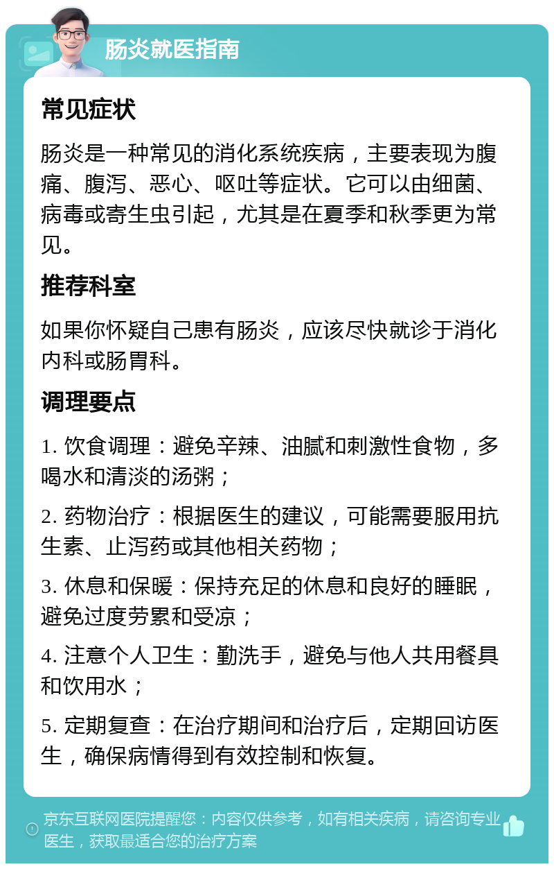 肠炎就医指南 常见症状 肠炎是一种常见的消化系统疾病，主要表现为腹痛、腹泻、恶心、呕吐等症状。它可以由细菌、病毒或寄生虫引起，尤其是在夏季和秋季更为常见。 推荐科室 如果你怀疑自己患有肠炎，应该尽快就诊于消化内科或肠胃科。 调理要点 1. 饮食调理：避免辛辣、油腻和刺激性食物，多喝水和清淡的汤粥； 2. 药物治疗：根据医生的建议，可能需要服用抗生素、止泻药或其他相关药物； 3. 休息和保暖：保持充足的休息和良好的睡眠，避免过度劳累和受凉； 4. 注意个人卫生：勤洗手，避免与他人共用餐具和饮用水； 5. 定期复查：在治疗期间和治疗后，定期回访医生，确保病情得到有效控制和恢复。