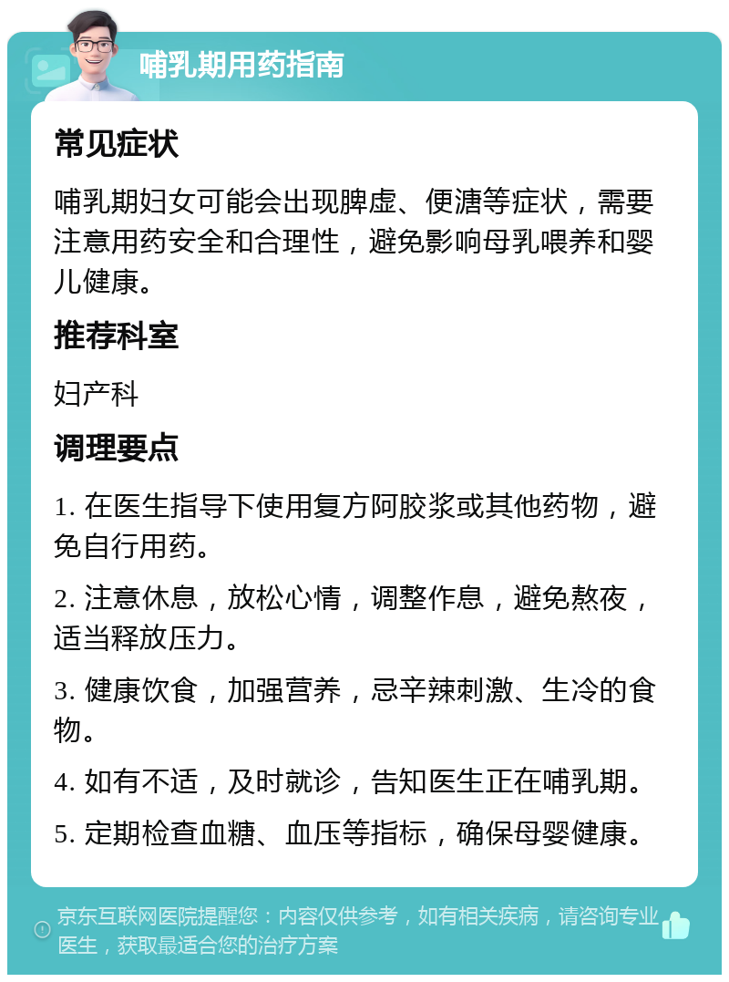 哺乳期用药指南 常见症状 哺乳期妇女可能会出现脾虚、便溏等症状，需要注意用药安全和合理性，避免影响母乳喂养和婴儿健康。 推荐科室 妇产科 调理要点 1. 在医生指导下使用复方阿胶浆或其他药物，避免自行用药。 2. 注意休息，放松心情，调整作息，避免熬夜，适当释放压力。 3. 健康饮食，加强营养，忌辛辣刺激、生冷的食物。 4. 如有不适，及时就诊，告知医生正在哺乳期。 5. 定期检查血糖、血压等指标，确保母婴健康。