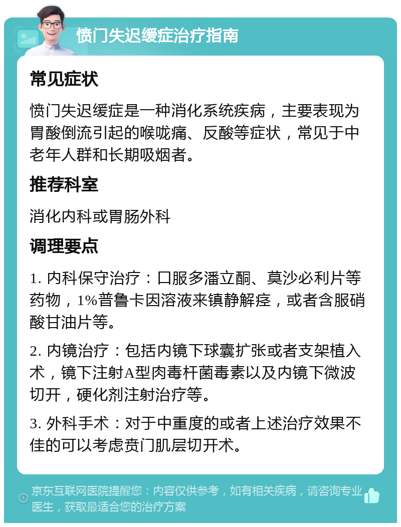 愤门失迟缓症治疗指南 常见症状 愤门失迟缓症是一种消化系统疾病，主要表现为胃酸倒流引起的喉咙痛、反酸等症状，常见于中老年人群和长期吸烟者。 推荐科室 消化内科或胃肠外科 调理要点 1. 内科保守治疗：口服多潘立酮、莫沙必利片等药物，1%普鲁卡因溶液来镇静解痉，或者含服硝酸甘油片等。 2. 内镜治疗：包括内镜下球囊扩张或者支架植入术，镜下注射A型肉毒杆菌毒素以及内镜下微波切开，硬化剂注射治疗等。 3. 外科手术：对于中重度的或者上述治疗效果不佳的可以考虑贲门肌层切开术。