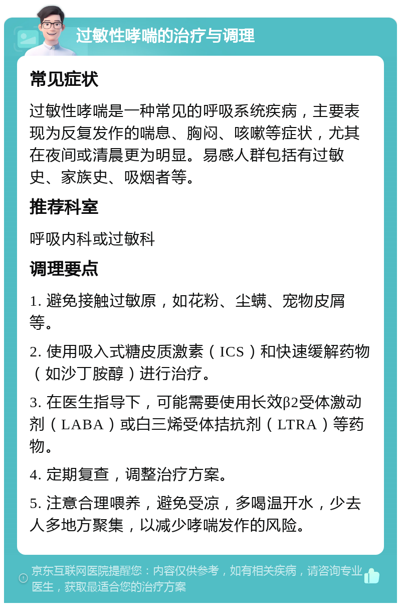 过敏性哮喘的治疗与调理 常见症状 过敏性哮喘是一种常见的呼吸系统疾病，主要表现为反复发作的喘息、胸闷、咳嗽等症状，尤其在夜间或清晨更为明显。易感人群包括有过敏史、家族史、吸烟者等。 推荐科室 呼吸内科或过敏科 调理要点 1. 避免接触过敏原，如花粉、尘螨、宠物皮屑等。 2. 使用吸入式糖皮质激素（ICS）和快速缓解药物（如沙丁胺醇）进行治疗。 3. 在医生指导下，可能需要使用长效β2受体激动剂（LABA）或白三烯受体拮抗剂（LTRA）等药物。 4. 定期复查，调整治疗方案。 5. 注意合理喂养，避免受凉，多喝温开水，少去人多地方聚集，以减少哮喘发作的风险。