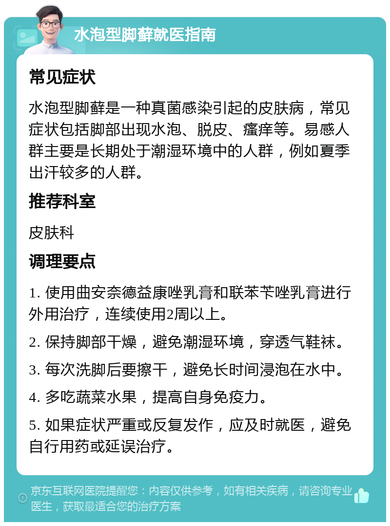 水泡型脚藓就医指南 常见症状 水泡型脚藓是一种真菌感染引起的皮肤病，常见症状包括脚部出现水泡、脱皮、瘙痒等。易感人群主要是长期处于潮湿环境中的人群，例如夏季出汗较多的人群。 推荐科室 皮肤科 调理要点 1. 使用曲安奈德益康唑乳膏和联苯苄唑乳膏进行外用治疗，连续使用2周以上。 2. 保持脚部干燥，避免潮湿环境，穿透气鞋袜。 3. 每次洗脚后要擦干，避免长时间浸泡在水中。 4. 多吃蔬菜水果，提高自身免疫力。 5. 如果症状严重或反复发作，应及时就医，避免自行用药或延误治疗。