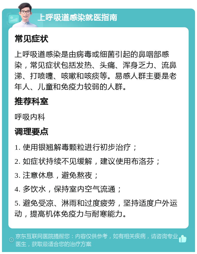 上呼吸道感染就医指南 常见症状 上呼吸道感染是由病毒或细菌引起的鼻咽部感染，常见症状包括发热、头痛、浑身乏力、流鼻涕、打喷嚏、咳嗽和咳痰等。易感人群主要是老年人、儿童和免疫力较弱的人群。 推荐科室 呼吸内科 调理要点 1. 使用银翘解毒颗粒进行初步治疗； 2. 如症状持续不见缓解，建议使用布洛芬； 3. 注意休息，避免熬夜； 4. 多饮水，保持室内空气流通； 5. 避免受凉、淋雨和过度疲劳，坚持适度户外运动，提高机体免疫力与耐寒能力。