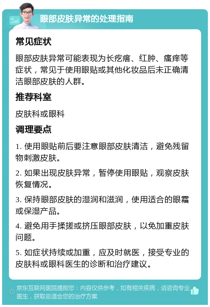 眼部皮肤异常的处理指南 常见症状 眼部皮肤异常可能表现为长疙瘩、红肿、瘙痒等症状，常见于使用眼贴或其他化妆品后未正确清洁眼部皮肤的人群。 推荐科室 皮肤科或眼科 调理要点 1. 使用眼贴前后要注意眼部皮肤清洁，避免残留物刺激皮肤。 2. 如果出现皮肤异常，暂停使用眼贴，观察皮肤恢复情况。 3. 保持眼部皮肤的湿润和滋润，使用适合的眼霜或保湿产品。 4. 避免用手揉搓或挤压眼部皮肤，以免加重皮肤问题。 5. 如症状持续或加重，应及时就医，接受专业的皮肤科或眼科医生的诊断和治疗建议。