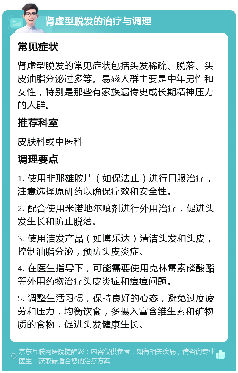 肾虚型脱发的治疗与调理 常见症状 肾虚型脱发的常见症状包括头发稀疏、脱落、头皮油脂分泌过多等。易感人群主要是中年男性和女性，特别是那些有家族遗传史或长期精神压力的人群。 推荐科室 皮肤科或中医科 调理要点 1. 使用非那雄胺片（如保法止）进行口服治疗，注意选择原研药以确保疗效和安全性。 2. 配合使用米诺地尔喷剂进行外用治疗，促进头发生长和防止脱落。 3. 使用洁发产品（如博乐达）清洁头发和头皮，控制油脂分泌，预防头皮炎症。 4. 在医生指导下，可能需要使用克林霉素磷酸酯等外用药物治疗头皮炎症和痘痘问题。 5. 调整生活习惯，保持良好的心态，避免过度疲劳和压力，均衡饮食，多摄入富含维生素和矿物质的食物，促进头发健康生长。