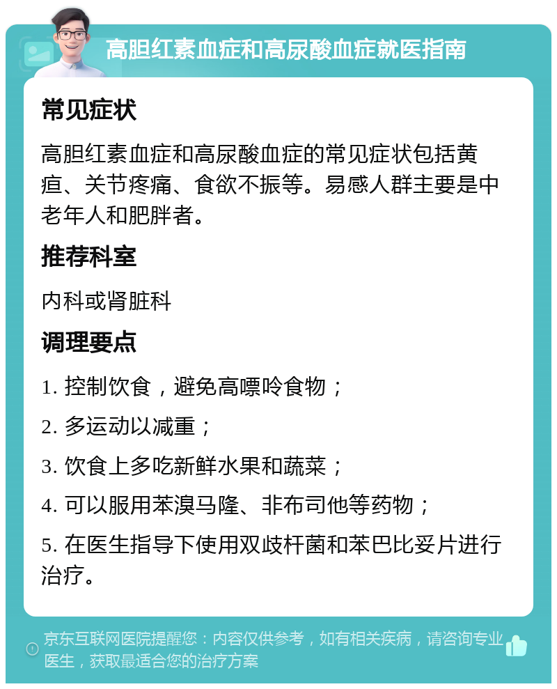 高胆红素血症和高尿酸血症就医指南 常见症状 高胆红素血症和高尿酸血症的常见症状包括黄疸、关节疼痛、食欲不振等。易感人群主要是中老年人和肥胖者。 推荐科室 内科或肾脏科 调理要点 1. 控制饮食，避免高嘌呤食物； 2. 多运动以减重； 3. 饮食上多吃新鲜水果和蔬菜； 4. 可以服用苯溴马隆、非布司他等药物； 5. 在医生指导下使用双歧杆菌和苯巴比妥片进行治疗。