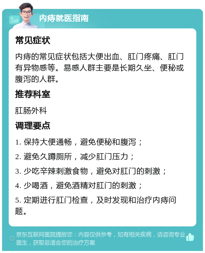 内痔就医指南 常见症状 内痔的常见症状包括大便出血、肛门疼痛、肛门有异物感等。易感人群主要是长期久坐、便秘或腹泻的人群。 推荐科室 肛肠外科 调理要点 1. 保持大便通畅，避免便秘和腹泻； 2. 避免久蹲厕所，减少肛门压力； 3. 少吃辛辣刺激食物，避免对肛门的刺激； 4. 少喝酒，避免酒精对肛门的刺激； 5. 定期进行肛门检查，及时发现和治疗内痔问题。