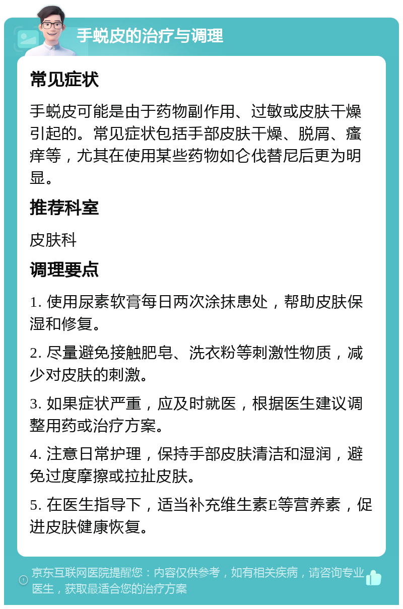 手蜕皮的治疗与调理 常见症状 手蜕皮可能是由于药物副作用、过敏或皮肤干燥引起的。常见症状包括手部皮肤干燥、脱屑、瘙痒等，尤其在使用某些药物如仑伐替尼后更为明显。 推荐科室 皮肤科 调理要点 1. 使用尿素软膏每日两次涂抹患处，帮助皮肤保湿和修复。 2. 尽量避免接触肥皂、洗衣粉等刺激性物质，减少对皮肤的刺激。 3. 如果症状严重，应及时就医，根据医生建议调整用药或治疗方案。 4. 注意日常护理，保持手部皮肤清洁和湿润，避免过度摩擦或拉扯皮肤。 5. 在医生指导下，适当补充维生素E等营养素，促进皮肤健康恢复。