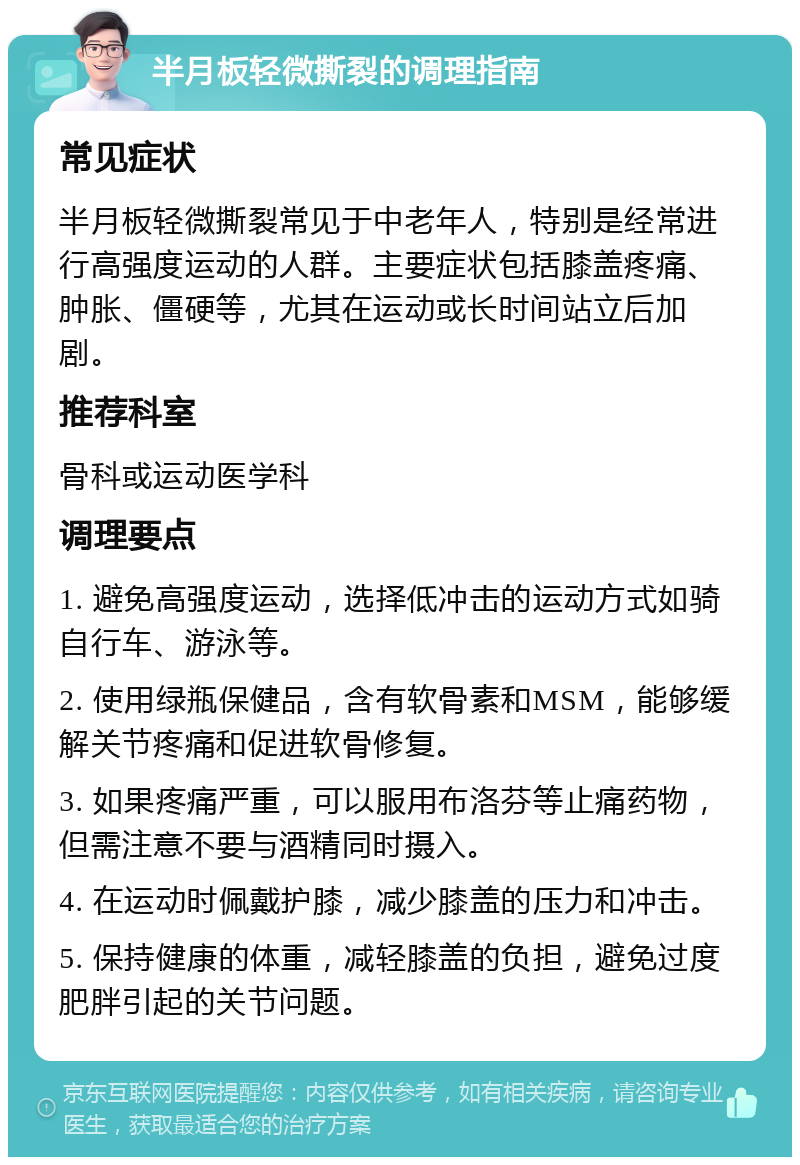 半月板轻微撕裂的调理指南 常见症状 半月板轻微撕裂常见于中老年人，特别是经常进行高强度运动的人群。主要症状包括膝盖疼痛、肿胀、僵硬等，尤其在运动或长时间站立后加剧。 推荐科室 骨科或运动医学科 调理要点 1. 避免高强度运动，选择低冲击的运动方式如骑自行车、游泳等。 2. 使用绿瓶保健品，含有软骨素和MSM，能够缓解关节疼痛和促进软骨修复。 3. 如果疼痛严重，可以服用布洛芬等止痛药物，但需注意不要与酒精同时摄入。 4. 在运动时佩戴护膝，减少膝盖的压力和冲击。 5. 保持健康的体重，减轻膝盖的负担，避免过度肥胖引起的关节问题。