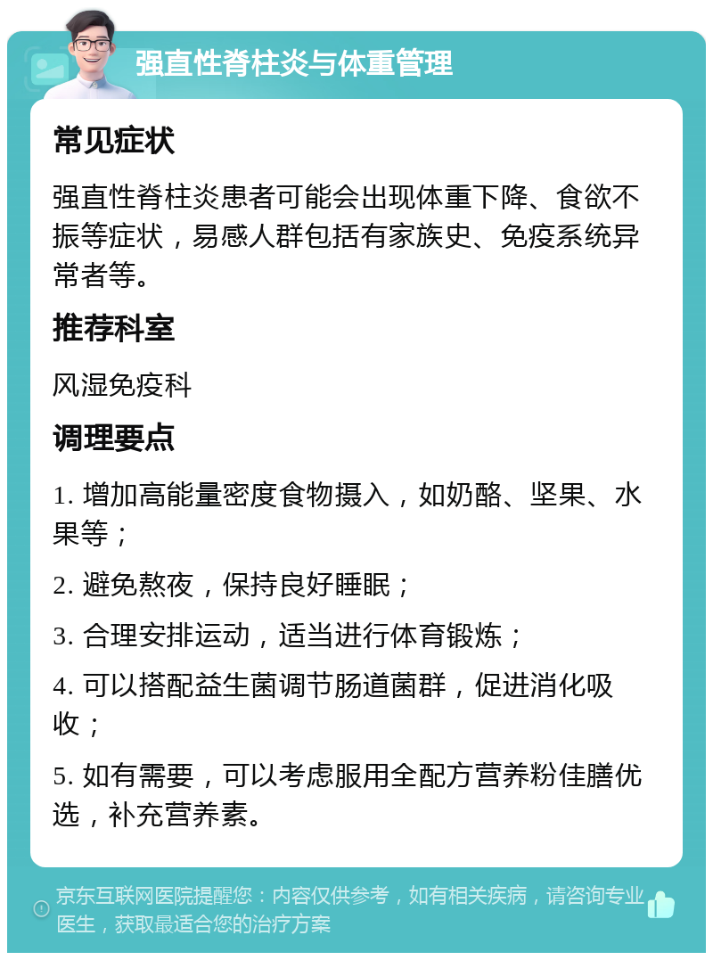 强直性脊柱炎与体重管理 常见症状 强直性脊柱炎患者可能会出现体重下降、食欲不振等症状，易感人群包括有家族史、免疫系统异常者等。 推荐科室 风湿免疫科 调理要点 1. 增加高能量密度食物摄入，如奶酪、坚果、水果等； 2. 避免熬夜，保持良好睡眠； 3. 合理安排运动，适当进行体育锻炼； 4. 可以搭配益生菌调节肠道菌群，促进消化吸收； 5. 如有需要，可以考虑服用全配方营养粉佳膳优选，补充营养素。