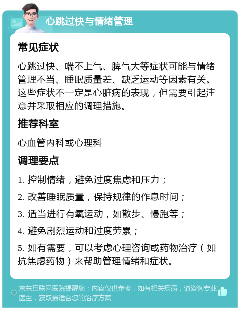 心跳过快与情绪管理 常见症状 心跳过快、喘不上气、脾气大等症状可能与情绪管理不当、睡眠质量差、缺乏运动等因素有关。这些症状不一定是心脏病的表现，但需要引起注意并采取相应的调理措施。 推荐科室 心血管内科或心理科 调理要点 1. 控制情绪，避免过度焦虑和压力； 2. 改善睡眠质量，保持规律的作息时间； 3. 适当进行有氧运动，如散步、慢跑等； 4. 避免剧烈运动和过度劳累； 5. 如有需要，可以考虑心理咨询或药物治疗（如抗焦虑药物）来帮助管理情绪和症状。