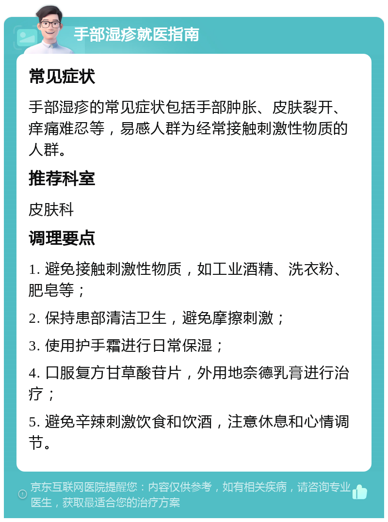 手部湿疹就医指南 常见症状 手部湿疹的常见症状包括手部肿胀、皮肤裂开、痒痛难忍等，易感人群为经常接触刺激性物质的人群。 推荐科室 皮肤科 调理要点 1. 避免接触刺激性物质，如工业酒精、洗衣粉、肥皂等； 2. 保持患部清洁卫生，避免摩擦刺激； 3. 使用护手霜进行日常保湿； 4. 口服复方甘草酸苷片，外用地奈德乳膏进行治疗； 5. 避免辛辣刺激饮食和饮酒，注意休息和心情调节。