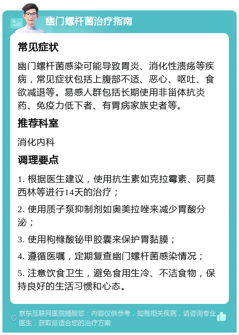 幽门螺杆菌治疗指南 常见症状 幽门螺杆菌感染可能导致胃炎、消化性溃疡等疾病，常见症状包括上腹部不适、恶心、呕吐、食欲减退等。易感人群包括长期使用非甾体抗炎药、免疫力低下者、有胃病家族史者等。 推荐科室 消化内科 调理要点 1. 根据医生建议，使用抗生素如克拉霉素、阿莫西林等进行14天的治疗； 2. 使用质子泵抑制剂如奥美拉唑来减少胃酸分泌； 3. 使用枸橼酸铋甲胶囊来保护胃黏膜； 4. 遵循医嘱，定期复查幽门螺杆菌感染情况； 5. 注意饮食卫生，避免食用生冷、不洁食物，保持良好的生活习惯和心态。