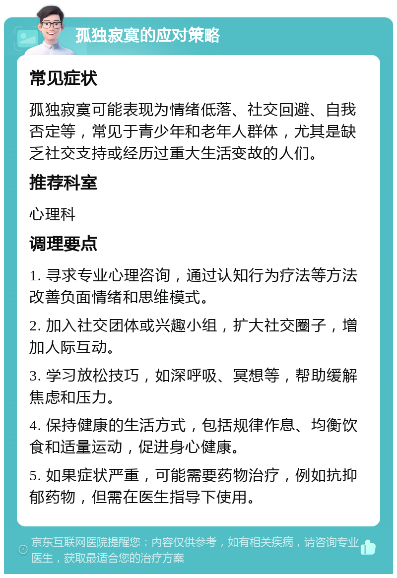 孤独寂寞的应对策略 常见症状 孤独寂寞可能表现为情绪低落、社交回避、自我否定等，常见于青少年和老年人群体，尤其是缺乏社交支持或经历过重大生活变故的人们。 推荐科室 心理科 调理要点 1. 寻求专业心理咨询，通过认知行为疗法等方法改善负面情绪和思维模式。 2. 加入社交团体或兴趣小组，扩大社交圈子，增加人际互动。 3. 学习放松技巧，如深呼吸、冥想等，帮助缓解焦虑和压力。 4. 保持健康的生活方式，包括规律作息、均衡饮食和适量运动，促进身心健康。 5. 如果症状严重，可能需要药物治疗，例如抗抑郁药物，但需在医生指导下使用。