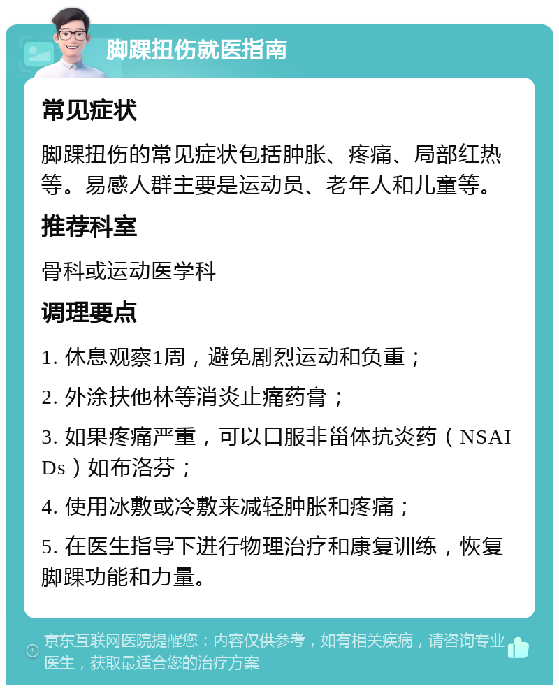 脚踝扭伤就医指南 常见症状 脚踝扭伤的常见症状包括肿胀、疼痛、局部红热等。易感人群主要是运动员、老年人和儿童等。 推荐科室 骨科或运动医学科 调理要点 1. 休息观察1周，避免剧烈运动和负重； 2. 外涂扶他林等消炎止痛药膏； 3. 如果疼痛严重，可以口服非甾体抗炎药（NSAIDs）如布洛芬； 4. 使用冰敷或冷敷来减轻肿胀和疼痛； 5. 在医生指导下进行物理治疗和康复训练，恢复脚踝功能和力量。