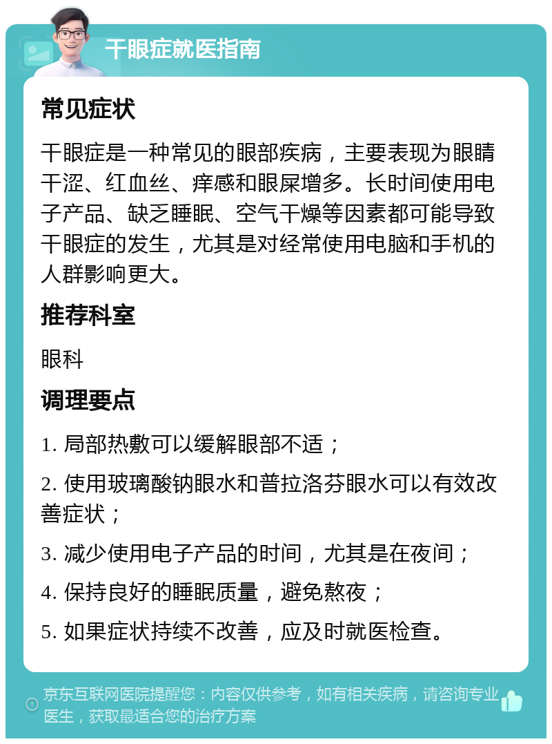 干眼症就医指南 常见症状 干眼症是一种常见的眼部疾病，主要表现为眼睛干涩、红血丝、痒感和眼屎增多。长时间使用电子产品、缺乏睡眠、空气干燥等因素都可能导致干眼症的发生，尤其是对经常使用电脑和手机的人群影响更大。 推荐科室 眼科 调理要点 1. 局部热敷可以缓解眼部不适； 2. 使用玻璃酸钠眼水和普拉洛芬眼水可以有效改善症状； 3. 减少使用电子产品的时间，尤其是在夜间； 4. 保持良好的睡眠质量，避免熬夜； 5. 如果症状持续不改善，应及时就医检查。