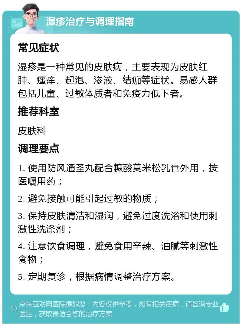 湿疹治疗与调理指南 常见症状 湿疹是一种常见的皮肤病，主要表现为皮肤红肿、瘙痒、起泡、渗液、结痂等症状。易感人群包括儿童、过敏体质者和免疫力低下者。 推荐科室 皮肤科 调理要点 1. 使用防风通圣丸配合糠酸莫米松乳膏外用，按医嘱用药； 2. 避免接触可能引起过敏的物质； 3. 保持皮肤清洁和湿润，避免过度洗浴和使用刺激性洗涤剂； 4. 注意饮食调理，避免食用辛辣、油腻等刺激性食物； 5. 定期复诊，根据病情调整治疗方案。