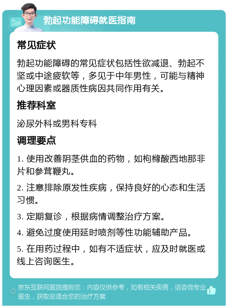 勃起功能障碍就医指南 常见症状 勃起功能障碍的常见症状包括性欲减退、勃起不坚或中途疲软等，多见于中年男性，可能与精神心理因素或器质性病因共同作用有关。 推荐科室 泌尿外科或男科专科 调理要点 1. 使用改善阴茎供血的药物，如枸橼酸西地那非片和参茸鞭丸。 2. 注意排除原发性疾病，保持良好的心态和生活习惯。 3. 定期复诊，根据病情调整治疗方案。 4. 避免过度使用延时喷剂等性功能辅助产品。 5. 在用药过程中，如有不适症状，应及时就医或线上咨询医生。