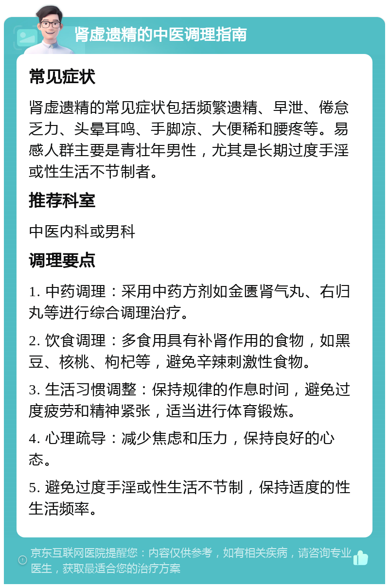 肾虚遗精的中医调理指南 常见症状 肾虚遗精的常见症状包括频繁遗精、早泄、倦怠乏力、头晕耳鸣、手脚凉、大便稀和腰疼等。易感人群主要是青壮年男性，尤其是长期过度手淫或性生活不节制者。 推荐科室 中医内科或男科 调理要点 1. 中药调理：采用中药方剂如金匮肾气丸、右归丸等进行综合调理治疗。 2. 饮食调理：多食用具有补肾作用的食物，如黑豆、核桃、枸杞等，避免辛辣刺激性食物。 3. 生活习惯调整：保持规律的作息时间，避免过度疲劳和精神紧张，适当进行体育锻炼。 4. 心理疏导：减少焦虑和压力，保持良好的心态。 5. 避免过度手淫或性生活不节制，保持适度的性生活频率。