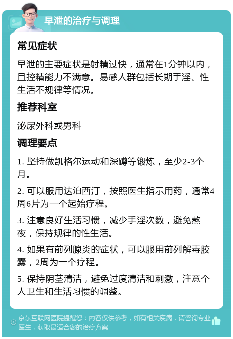 早泄的治疗与调理 常见症状 早泄的主要症状是射精过快，通常在1分钟以内，且控精能力不满意。易感人群包括长期手淫、性生活不规律等情况。 推荐科室 泌尿外科或男科 调理要点 1. 坚持做凯格尔运动和深蹲等锻炼，至少2-3个月。 2. 可以服用达泊西汀，按照医生指示用药，通常4周6片为一个起始疗程。 3. 注意良好生活习惯，减少手淫次数，避免熬夜，保持规律的性生活。 4. 如果有前列腺炎的症状，可以服用前列解毒胶囊，2周为一个疗程。 5. 保持阴茎清洁，避免过度清洁和刺激，注意个人卫生和生活习惯的调整。