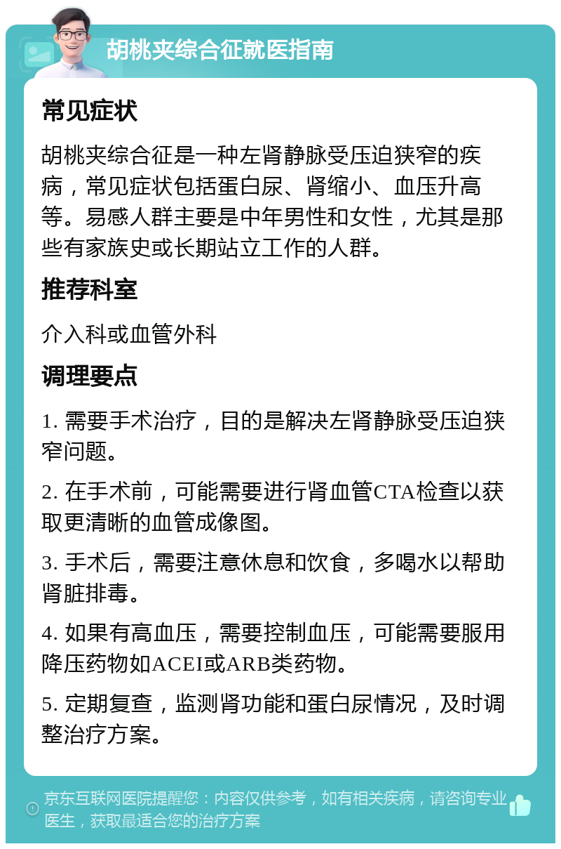 胡桃夹综合征就医指南 常见症状 胡桃夹综合征是一种左肾静脉受压迫狭窄的疾病，常见症状包括蛋白尿、肾缩小、血压升高等。易感人群主要是中年男性和女性，尤其是那些有家族史或长期站立工作的人群。 推荐科室 介入科或血管外科 调理要点 1. 需要手术治疗，目的是解决左肾静脉受压迫狭窄问题。 2. 在手术前，可能需要进行肾血管CTA检查以获取更清晰的血管成像图。 3. 手术后，需要注意休息和饮食，多喝水以帮助肾脏排毒。 4. 如果有高血压，需要控制血压，可能需要服用降压药物如ACEI或ARB类药物。 5. 定期复查，监测肾功能和蛋白尿情况，及时调整治疗方案。