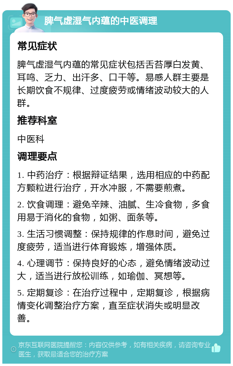 脾气虚湿气内蕴的中医调理 常见症状 脾气虚湿气内蕴的常见症状包括舌苔厚白发黄、耳鸣、乏力、出汗多、口干等。易感人群主要是长期饮食不规律、过度疲劳或情绪波动较大的人群。 推荐科室 中医科 调理要点 1. 中药治疗：根据辩证结果，选用相应的中药配方颗粒进行治疗，开水冲服，不需要煎煮。 2. 饮食调理：避免辛辣、油腻、生冷食物，多食用易于消化的食物，如粥、面条等。 3. 生活习惯调整：保持规律的作息时间，避免过度疲劳，适当进行体育锻炼，增强体质。 4. 心理调节：保持良好的心态，避免情绪波动过大，适当进行放松训练，如瑜伽、冥想等。 5. 定期复诊：在治疗过程中，定期复诊，根据病情变化调整治疗方案，直至症状消失或明显改善。