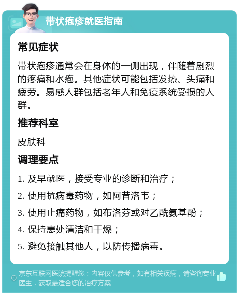 带状疱疹就医指南 常见症状 带状疱疹通常会在身体的一侧出现，伴随着剧烈的疼痛和水疱。其他症状可能包括发热、头痛和疲劳。易感人群包括老年人和免疫系统受损的人群。 推荐科室 皮肤科 调理要点 1. 及早就医，接受专业的诊断和治疗； 2. 使用抗病毒药物，如阿昔洛韦； 3. 使用止痛药物，如布洛芬或对乙酰氨基酚； 4. 保持患处清洁和干燥； 5. 避免接触其他人，以防传播病毒。