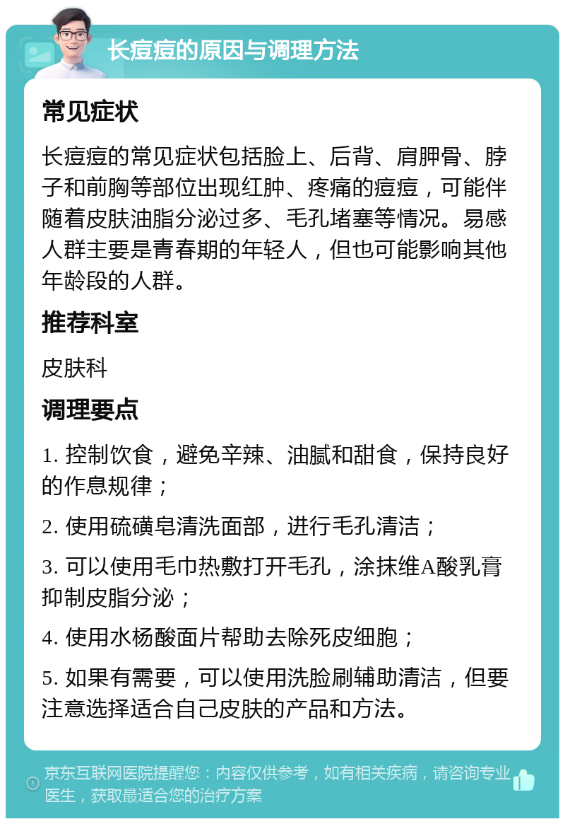 长痘痘的原因与调理方法 常见症状 长痘痘的常见症状包括脸上、后背、肩胛骨、脖子和前胸等部位出现红肿、疼痛的痘痘，可能伴随着皮肤油脂分泌过多、毛孔堵塞等情况。易感人群主要是青春期的年轻人，但也可能影响其他年龄段的人群。 推荐科室 皮肤科 调理要点 1. 控制饮食，避免辛辣、油腻和甜食，保持良好的作息规律； 2. 使用硫磺皂清洗面部，进行毛孔清洁； 3. 可以使用毛巾热敷打开毛孔，涂抹维A酸乳膏抑制皮脂分泌； 4. 使用水杨酸面片帮助去除死皮细胞； 5. 如果有需要，可以使用洗脸刷辅助清洁，但要注意选择适合自己皮肤的产品和方法。