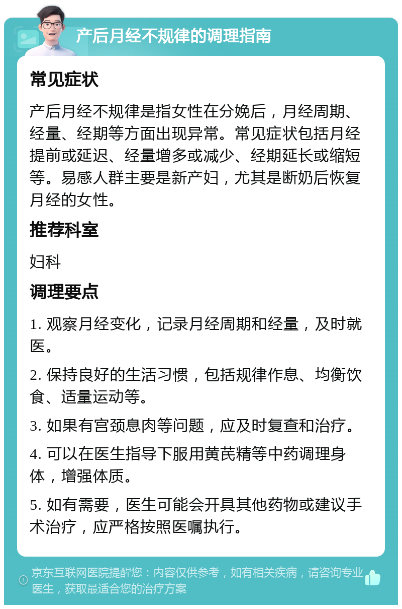 产后月经不规律的调理指南 常见症状 产后月经不规律是指女性在分娩后，月经周期、经量、经期等方面出现异常。常见症状包括月经提前或延迟、经量增多或减少、经期延长或缩短等。易感人群主要是新产妇，尤其是断奶后恢复月经的女性。 推荐科室 妇科 调理要点 1. 观察月经变化，记录月经周期和经量，及时就医。 2. 保持良好的生活习惯，包括规律作息、均衡饮食、适量运动等。 3. 如果有宫颈息肉等问题，应及时复查和治疗。 4. 可以在医生指导下服用黄芪精等中药调理身体，增强体质。 5. 如有需要，医生可能会开具其他药物或建议手术治疗，应严格按照医嘱执行。