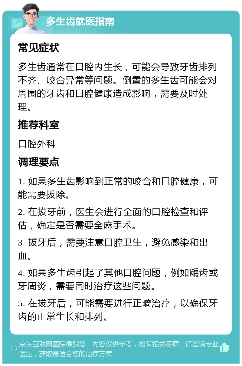 多生齿就医指南 常见症状 多生齿通常在口腔内生长，可能会导致牙齿排列不齐、咬合异常等问题。倒置的多生齿可能会对周围的牙齿和口腔健康造成影响，需要及时处理。 推荐科室 口腔外科 调理要点 1. 如果多生齿影响到正常的咬合和口腔健康，可能需要拔除。 2. 在拔牙前，医生会进行全面的口腔检查和评估，确定是否需要全麻手术。 3. 拔牙后，需要注意口腔卫生，避免感染和出血。 4. 如果多生齿引起了其他口腔问题，例如龋齿或牙周炎，需要同时治疗这些问题。 5. 在拔牙后，可能需要进行正畸治疗，以确保牙齿的正常生长和排列。