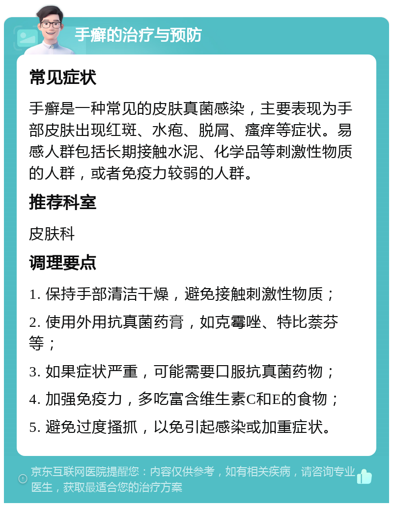 手癣的治疗与预防 常见症状 手癣是一种常见的皮肤真菌感染，主要表现为手部皮肤出现红斑、水疱、脱屑、瘙痒等症状。易感人群包括长期接触水泥、化学品等刺激性物质的人群，或者免疫力较弱的人群。 推荐科室 皮肤科 调理要点 1. 保持手部清洁干燥，避免接触刺激性物质； 2. 使用外用抗真菌药膏，如克霉唑、特比萘芬等； 3. 如果症状严重，可能需要口服抗真菌药物； 4. 加强免疫力，多吃富含维生素C和E的食物； 5. 避免过度搔抓，以免引起感染或加重症状。