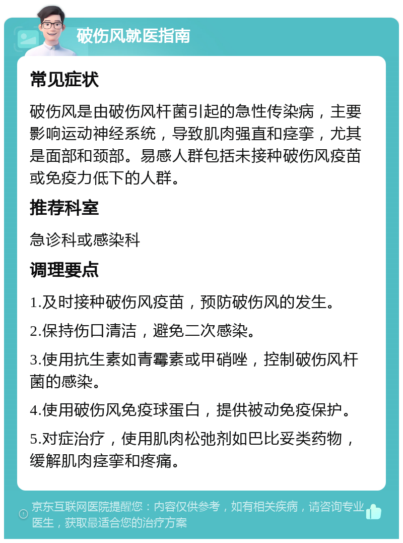 破伤风就医指南 常见症状 破伤风是由破伤风杆菌引起的急性传染病，主要影响运动神经系统，导致肌肉强直和痉挛，尤其是面部和颈部。易感人群包括未接种破伤风疫苗或免疫力低下的人群。 推荐科室 急诊科或感染科 调理要点 1.及时接种破伤风疫苗，预防破伤风的发生。 2.保持伤口清洁，避免二次感染。 3.使用抗生素如青霉素或甲硝唑，控制破伤风杆菌的感染。 4.使用破伤风免疫球蛋白，提供被动免疫保护。 5.对症治疗，使用肌肉松弛剂如巴比妥类药物，缓解肌肉痉挛和疼痛。