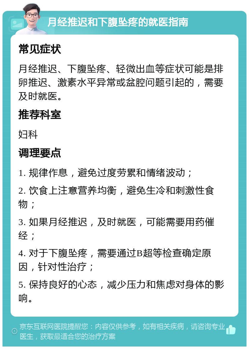 月经推迟和下腹坠疼的就医指南 常见症状 月经推迟、下腹坠疼、轻微出血等症状可能是排卵推迟、激素水平异常或盆腔问题引起的，需要及时就医。 推荐科室 妇科 调理要点 1. 规律作息，避免过度劳累和情绪波动； 2. 饮食上注意营养均衡，避免生冷和刺激性食物； 3. 如果月经推迟，及时就医，可能需要用药催经； 4. 对于下腹坠疼，需要通过B超等检查确定原因，针对性治疗； 5. 保持良好的心态，减少压力和焦虑对身体的影响。