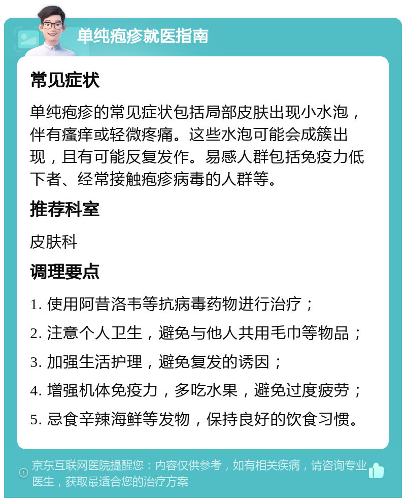 单纯疱疹就医指南 常见症状 单纯疱疹的常见症状包括局部皮肤出现小水泡，伴有瘙痒或轻微疼痛。这些水泡可能会成簇出现，且有可能反复发作。易感人群包括免疫力低下者、经常接触疱疹病毒的人群等。 推荐科室 皮肤科 调理要点 1. 使用阿昔洛韦等抗病毒药物进行治疗； 2. 注意个人卫生，避免与他人共用毛巾等物品； 3. 加强生活护理，避免复发的诱因； 4. 增强机体免疫力，多吃水果，避免过度疲劳； 5. 忌食辛辣海鲜等发物，保持良好的饮食习惯。