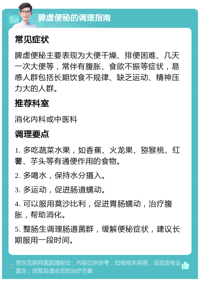 脾虚便秘的调理指南 常见症状 脾虚便秘主要表现为大便干燥、排便困难、几天一次大便等，常伴有腹胀、食欲不振等症状，易感人群包括长期饮食不规律、缺乏运动、精神压力大的人群。 推荐科室 消化内科或中医科 调理要点 1. 多吃蔬菜水果，如香蕉、火龙果、猕猴桃、红薯、芋头等有通便作用的食物。 2. 多喝水，保持水分摄入。 3. 多运动，促进肠道蠕动。 4. 可以服用莫沙比利，促进胃肠蠕动，治疗腹胀，帮助消化。 5. 整肠生调理肠道菌群，缓解便秘症状，建议长期服用一段时间。