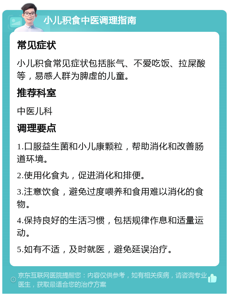 小儿积食中医调理指南 常见症状 小儿积食常见症状包括胀气、不爱吃饭、拉屎酸等，易感人群为脾虚的儿童。 推荐科室 中医儿科 调理要点 1.口服益生菌和小儿康颗粒，帮助消化和改善肠道环境。 2.使用化食丸，促进消化和排便。 3.注意饮食，避免过度喂养和食用难以消化的食物。 4.保持良好的生活习惯，包括规律作息和适量运动。 5.如有不适，及时就医，避免延误治疗。