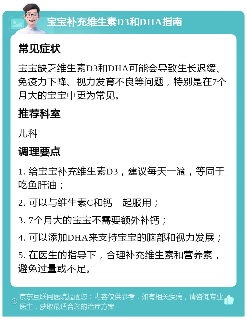 宝宝补充维生素D3和DHA指南 常见症状 宝宝缺乏维生素D3和DHA可能会导致生长迟缓、免疫力下降、视力发育不良等问题，特别是在7个月大的宝宝中更为常见。 推荐科室 儿科 调理要点 1. 给宝宝补充维生素D3，建议每天一滴，等同于吃鱼肝油； 2. 可以与维生素C和钙一起服用； 3. 7个月大的宝宝不需要额外补钙； 4. 可以添加DHA来支持宝宝的脑部和视力发展； 5. 在医生的指导下，合理补充维生素和营养素，避免过量或不足。