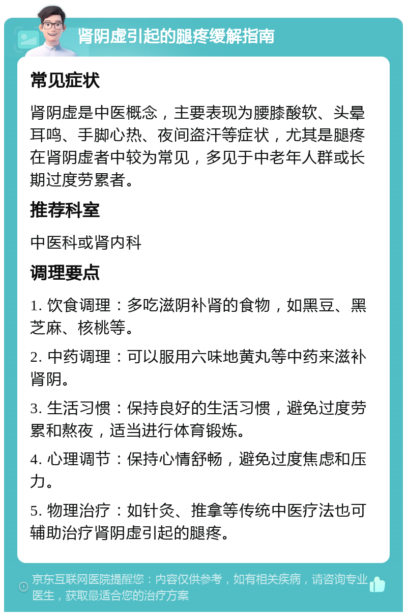 肾阴虚引起的腿疼缓解指南 常见症状 肾阴虚是中医概念，主要表现为腰膝酸软、头晕耳鸣、手脚心热、夜间盗汗等症状，尤其是腿疼在肾阴虚者中较为常见，多见于中老年人群或长期过度劳累者。 推荐科室 中医科或肾内科 调理要点 1. 饮食调理：多吃滋阴补肾的食物，如黑豆、黑芝麻、核桃等。 2. 中药调理：可以服用六味地黄丸等中药来滋补肾阴。 3. 生活习惯：保持良好的生活习惯，避免过度劳累和熬夜，适当进行体育锻炼。 4. 心理调节：保持心情舒畅，避免过度焦虑和压力。 5. 物理治疗：如针灸、推拿等传统中医疗法也可辅助治疗肾阴虚引起的腿疼。