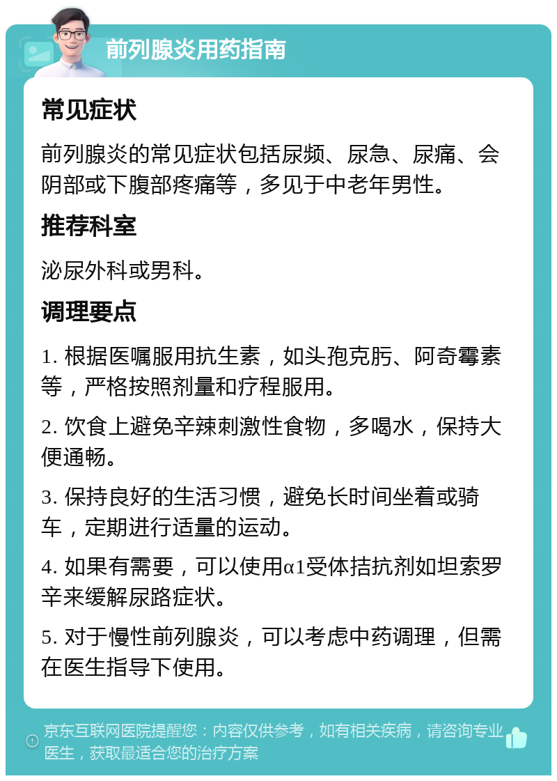 前列腺炎用药指南 常见症状 前列腺炎的常见症状包括尿频、尿急、尿痛、会阴部或下腹部疼痛等，多见于中老年男性。 推荐科室 泌尿外科或男科。 调理要点 1. 根据医嘱服用抗生素，如头孢克肟、阿奇霉素等，严格按照剂量和疗程服用。 2. 饮食上避免辛辣刺激性食物，多喝水，保持大便通畅。 3. 保持良好的生活习惯，避免长时间坐着或骑车，定期进行适量的运动。 4. 如果有需要，可以使用α1受体拮抗剂如坦索罗辛来缓解尿路症状。 5. 对于慢性前列腺炎，可以考虑中药调理，但需在医生指导下使用。