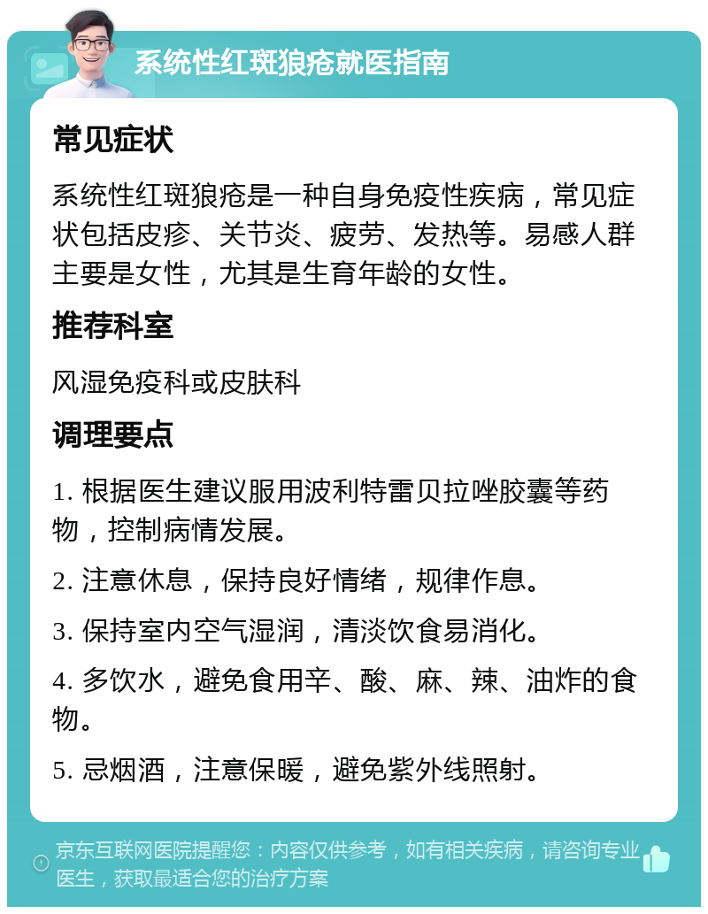 系统性红斑狼疮就医指南 常见症状 系统性红斑狼疮是一种自身免疫性疾病，常见症状包括皮疹、关节炎、疲劳、发热等。易感人群主要是女性，尤其是生育年龄的女性。 推荐科室 风湿免疫科或皮肤科 调理要点 1. 根据医生建议服用波利特雷贝拉唑胶囊等药物，控制病情发展。 2. 注意休息，保持良好情绪，规律作息。 3. 保持室内空气湿润，清淡饮食易消化。 4. 多饮水，避免食用辛、酸、麻、辣、油炸的食物。 5. 忌烟酒，注意保暖，避免紫外线照射。