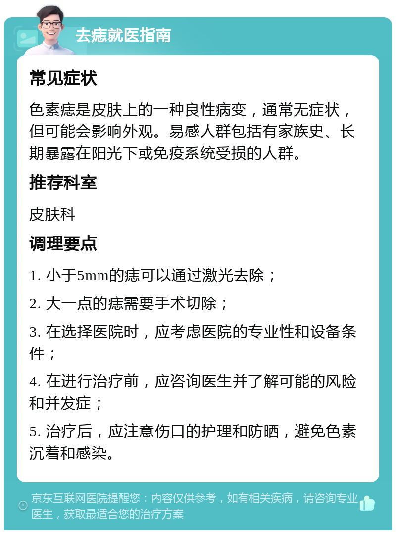 去痣就医指南 常见症状 色素痣是皮肤上的一种良性病变，通常无症状，但可能会影响外观。易感人群包括有家族史、长期暴露在阳光下或免疫系统受损的人群。 推荐科室 皮肤科 调理要点 1. 小于5mm的痣可以通过激光去除； 2. 大一点的痣需要手术切除； 3. 在选择医院时，应考虑医院的专业性和设备条件； 4. 在进行治疗前，应咨询医生并了解可能的风险和并发症； 5. 治疗后，应注意伤口的护理和防晒，避免色素沉着和感染。