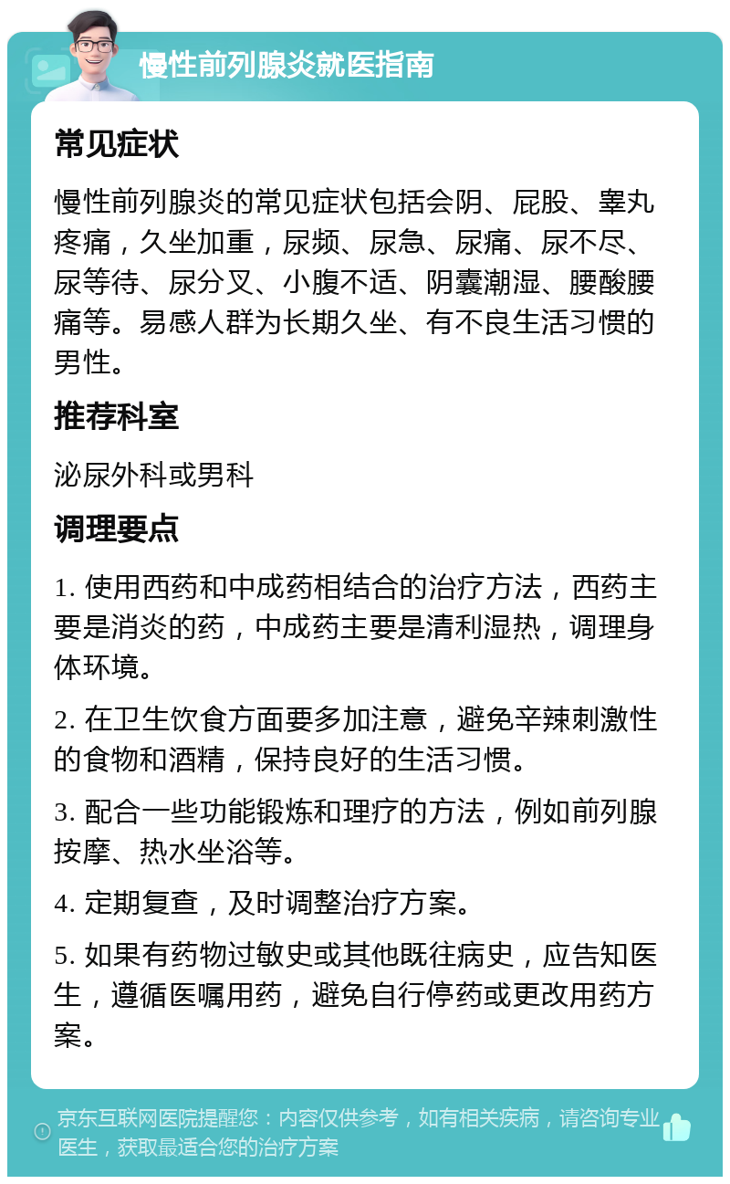 慢性前列腺炎就医指南 常见症状 慢性前列腺炎的常见症状包括会阴、屁股、睾丸疼痛，久坐加重，尿频、尿急、尿痛、尿不尽、尿等待、尿分叉、小腹不适、阴囊潮湿、腰酸腰痛等。易感人群为长期久坐、有不良生活习惯的男性。 推荐科室 泌尿外科或男科 调理要点 1. 使用西药和中成药相结合的治疗方法，西药主要是消炎的药，中成药主要是清利湿热，调理身体环境。 2. 在卫生饮食方面要多加注意，避免辛辣刺激性的食物和酒精，保持良好的生活习惯。 3. 配合一些功能锻炼和理疗的方法，例如前列腺按摩、热水坐浴等。 4. 定期复查，及时调整治疗方案。 5. 如果有药物过敏史或其他既往病史，应告知医生，遵循医嘱用药，避免自行停药或更改用药方案。