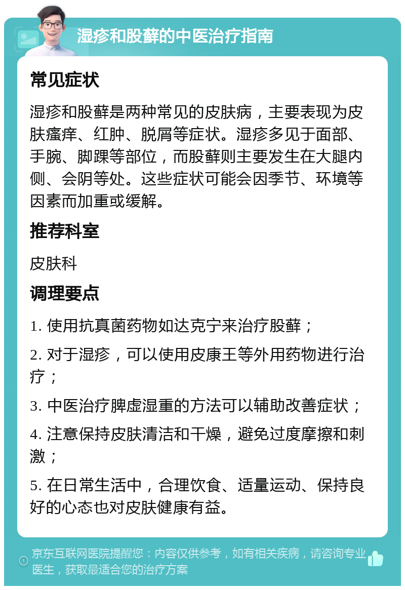 湿疹和股藓的中医治疗指南 常见症状 湿疹和股藓是两种常见的皮肤病，主要表现为皮肤瘙痒、红肿、脱屑等症状。湿疹多见于面部、手腕、脚踝等部位，而股藓则主要发生在大腿内侧、会阴等处。这些症状可能会因季节、环境等因素而加重或缓解。 推荐科室 皮肤科 调理要点 1. 使用抗真菌药物如达克宁来治疗股藓； 2. 对于湿疹，可以使用皮康王等外用药物进行治疗； 3. 中医治疗脾虚湿重的方法可以辅助改善症状； 4. 注意保持皮肤清洁和干燥，避免过度摩擦和刺激； 5. 在日常生活中，合理饮食、适量运动、保持良好的心态也对皮肤健康有益。