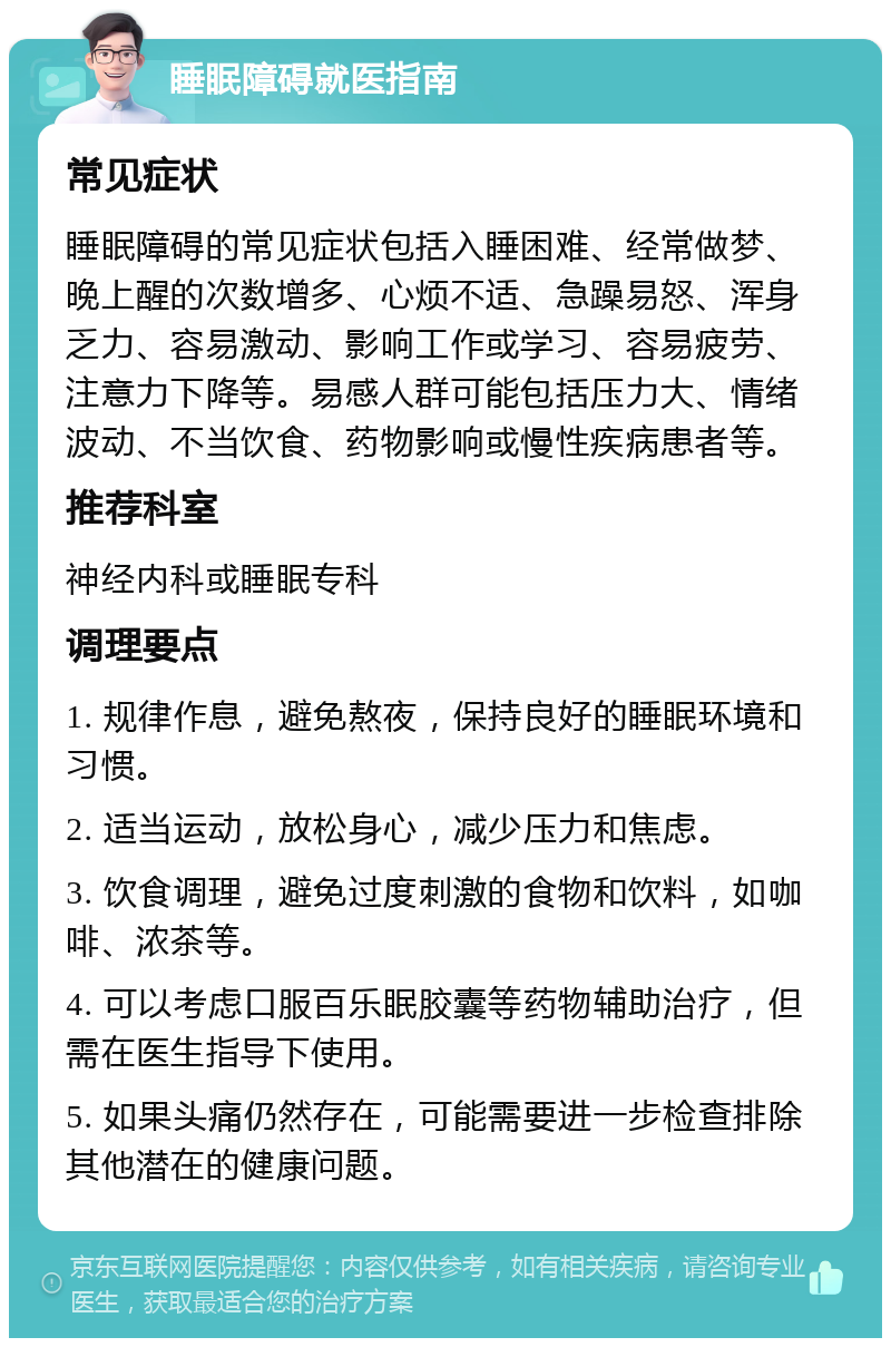 睡眠障碍就医指南 常见症状 睡眠障碍的常见症状包括入睡困难、经常做梦、晚上醒的次数增多、心烦不适、急躁易怒、浑身乏力、容易激动、影响工作或学习、容易疲劳、注意力下降等。易感人群可能包括压力大、情绪波动、不当饮食、药物影响或慢性疾病患者等。 推荐科室 神经内科或睡眠专科 调理要点 1. 规律作息，避免熬夜，保持良好的睡眠环境和习惯。 2. 适当运动，放松身心，减少压力和焦虑。 3. 饮食调理，避免过度刺激的食物和饮料，如咖啡、浓茶等。 4. 可以考虑口服百乐眠胶囊等药物辅助治疗，但需在医生指导下使用。 5. 如果头痛仍然存在，可能需要进一步检查排除其他潜在的健康问题。